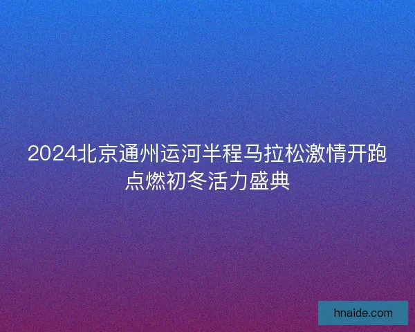2024北京通州运河半程马拉松激情开跑点燃初冬活力盛典