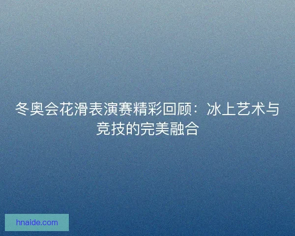 冬奥会花滑表演赛精彩回顾：冰上艺术与竞技的完美融合