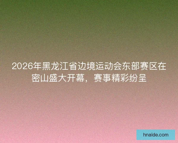 2026年黑龙江省边境运动会东部赛区在密山盛大开幕，赛事精彩纷呈