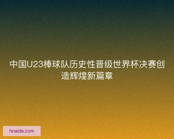 中国U23棒球队历史性晋级世界杯决赛创造辉煌新篇章