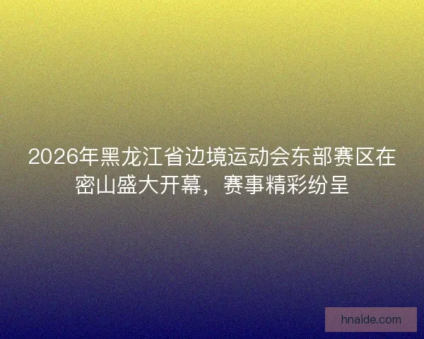 2026年黑龙江省边境运动会东部赛区在密山盛大开幕，赛事精彩纷呈